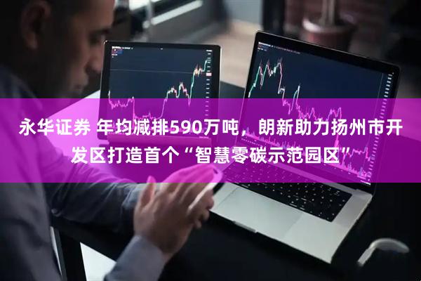 永华证券 年均减排590万吨，朗新助力扬州市开发区打造首个“智慧零碳示范园区”