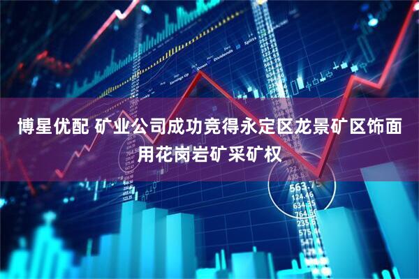 博星优配 矿业公司成功竞得永定区龙景矿区饰面用花岗岩矿采矿权