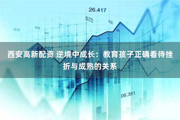 西安高新配资 逆境中成长：教育孩子正确看待挫折与成熟的关系