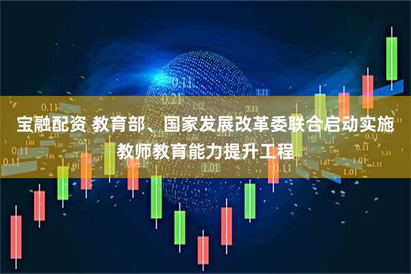 宝融配资 教育部、国家发展改革委联合启动实施教师教育能力提升工程