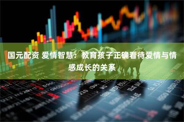 国元配资 爱情智慧：教育孩子正确看待爱情与情感成长的关系