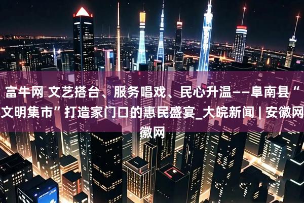 富牛网 文艺搭台、服务唱戏、民心升温——阜南县“文明集市”打造家门口的惠民盛宴_大皖新闻 | 安徽网