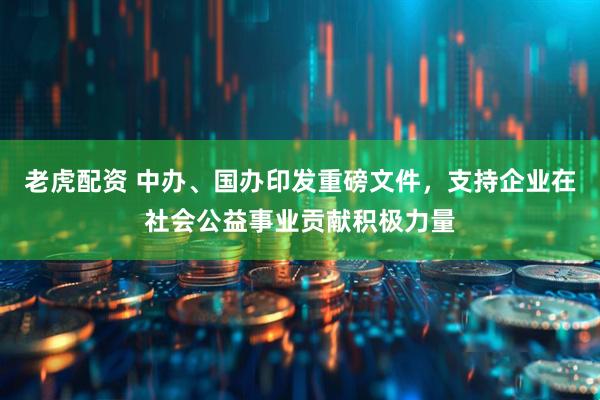 老虎配资 中办、国办印发重磅文件，支持企业在社会公益事业贡献积极力量
