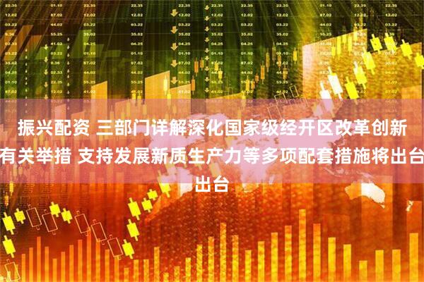 振兴配资 三部门详解深化国家级经开区改革创新有关举措 支持发展新质生产力等多项配套措施将出台
