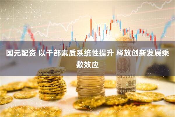 国元配资 以干部素质系统性提升 释放创新发展乘数效应