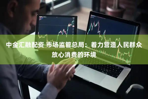 中金汇融配资 市场监管总局：着力营造人民群众放心消费的环境