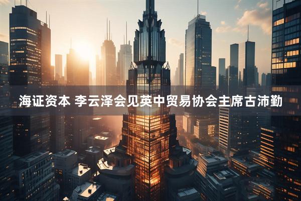 海证资本 李云泽会见英中贸易协会主席古沛勤