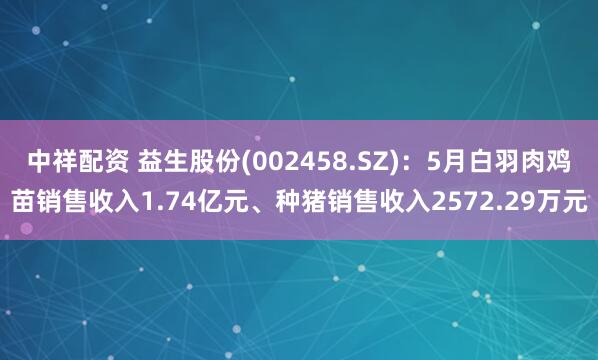 中祥配资 益生股份(002458.SZ)：5月白羽肉鸡苗销售收入1.74亿元、种猪销售收入2572.29万元