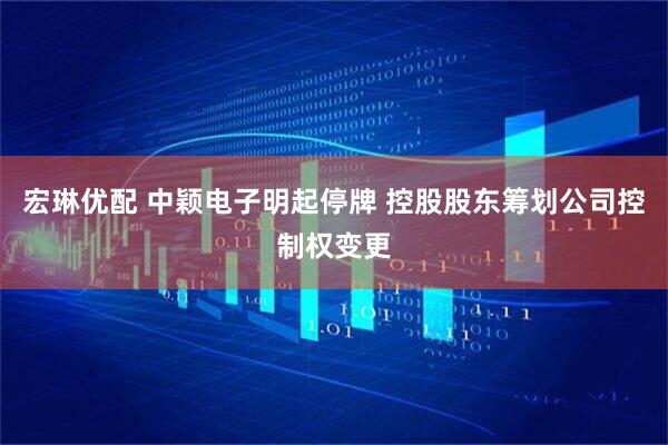 宏琳优配 中颖电子明起停牌 控股股东筹划公司控制权变更