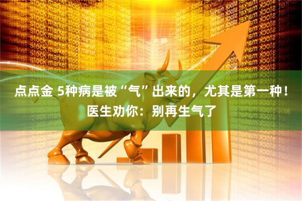 点点金 5种病是被“气”出来的，尤其是第一种！医生劝你：别再生气了