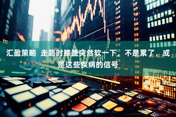 汇盈策略  走路时膝盖突然软一下，不是累了，或是这些疾病的信号