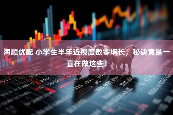 海顺优配 小学生半年近视度数零增长，秘诀竟是一直在做这些！