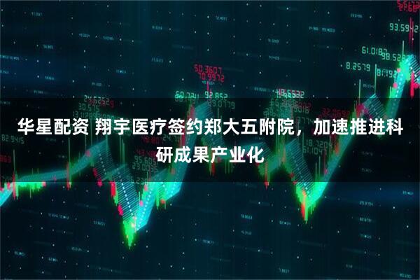 华星配资 翔宇医疗签约郑大五附院，加速推进科研成果产业化