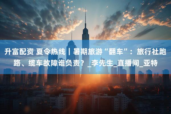 升富配资 夏令热线｜暑期旅游“翻车”：旅行社跑路、缆车故障谁负责？_李先生_直播间_亚特
