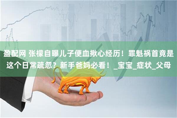 盈配网 张檬自曝儿子便血揪心经历！罪魁祸首竟是这个日常疏忽？新手爸妈必看！_宝宝_症状_父母