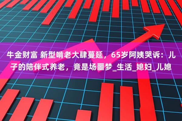 牛金财富 新型啃老大肆蔓延，65岁阿姨哭诉：儿子的陪伴式养老，竟是场噩梦_生活_媳妇_儿媳