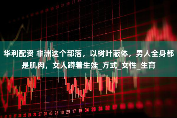 华利配资 非洲这个部落，以树叶蔽体，男人全身都是肌肉，女人蹲着生娃_方式_女性_生育
