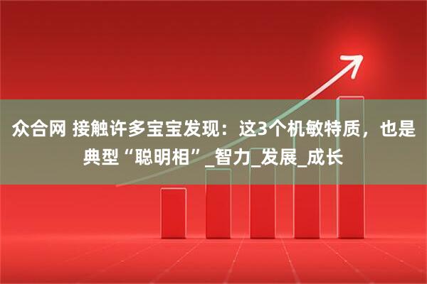 众合网 接触许多宝宝发现：这3个机敏特质，也是典型“聪明相”_智力_发展_成长