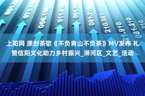 上阳网 原创茶歌《不负青山不负茶》MV发布 礼赞信阳文化助力乡村振兴_浉河区_文艺_活动