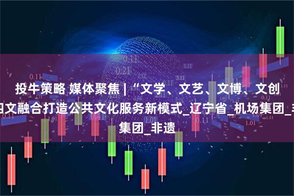 投牛策略 媒体聚焦 | “文学、文艺、文博、文创” 四文融合打造公共文化服务新模式_辽宁省_机场集团_非遗