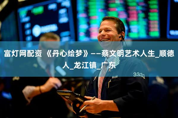 富灯网配资 《丹心绘梦》——蔡文明艺术人生_顺德人_龙江镇_广东