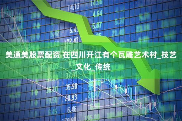 美通美股票配资 在四川开江有个瓦雕艺术村_技艺_文化_传统