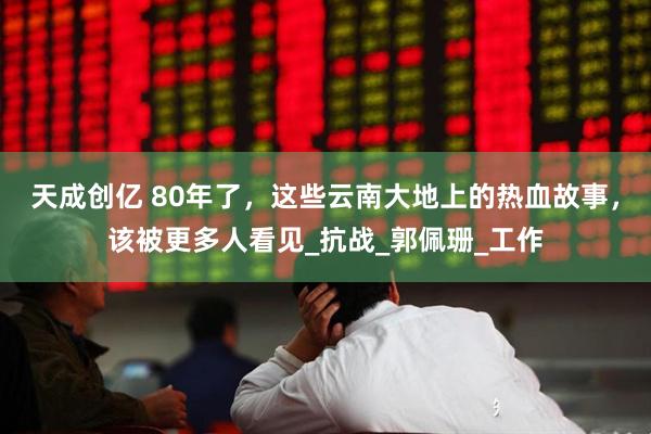天成创亿 80年了，这些云南大地上的热血故事，该被更多人看见_抗战_郭佩珊_工作