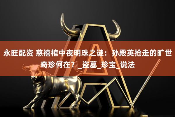 永旺配资 慈禧棺中夜明珠之谜：孙殿英抢走的旷世奇珍何在？_盗墓_珍宝_说法