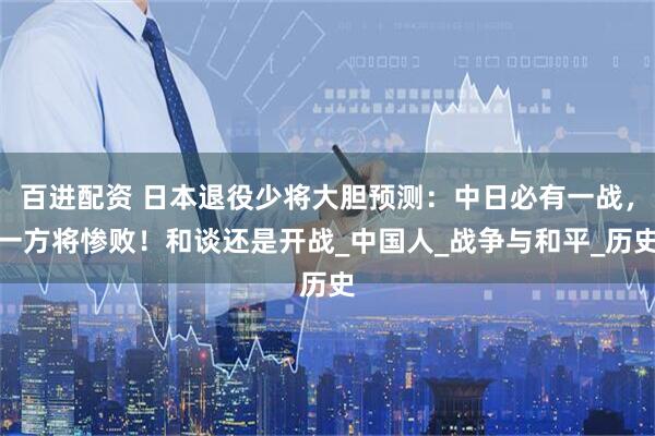 百进配资 日本退役少将大胆预测：中日必有一战，一方将惨败！和谈还是开战_中国人_战争与和平_历史
