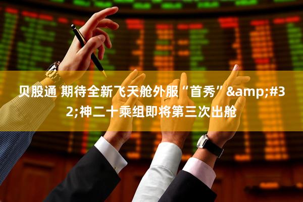 贝股通 期待全新飞天舱外服“首秀”&#32;神二十乘组即将第三次出舱