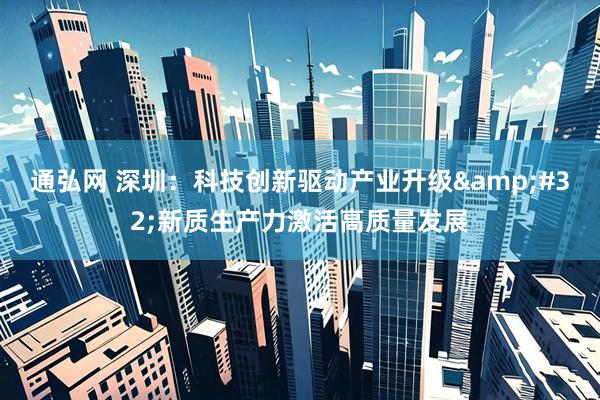 通弘网 深圳：科技创新驱动产业升级&#32;新质生产力激活高质量发展