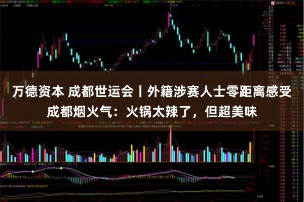万德资本 成都世运会丨外籍涉赛人士零距离感受成都烟火气：火锅太辣了，但超美味