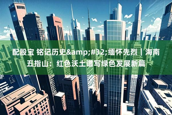 配股宝 铭记历史&#32;缅怀先烈｜海南五指山：红色沃土谱写绿色发展新篇