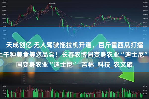 天成创亿 无人驾驶拖拉机开道，百斤重西瓜打擂，梅花鹿求贴贴，上千种美食等您品尝！长春农博园变身农业“迪士尼”_吉林_科技_农文旅