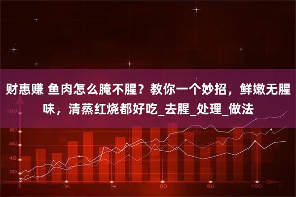 财惠赚 鱼肉怎么腌不腥？教你一个妙招，鲜嫩无腥味，清蒸红烧都好吃_去腥_处理_做法