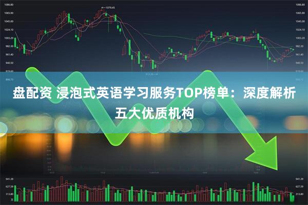 盘配资 浸泡式英语学习服务TOP榜单：深度解析五大优质机构
