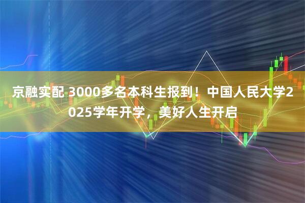 京融实配 3000多名本科生报到！中国人民大学2025学年开学，美好人生开启