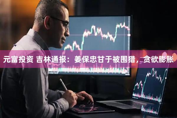 元富投资 吉林通报：姜保忠甘于被围猎，贪欲膨胀