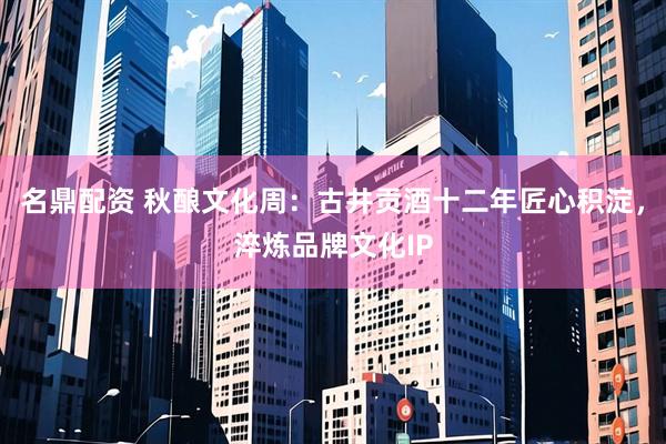 名鼎配资 秋酿文化周：古井贡酒十二年匠心积淀，淬炼品牌文化IP