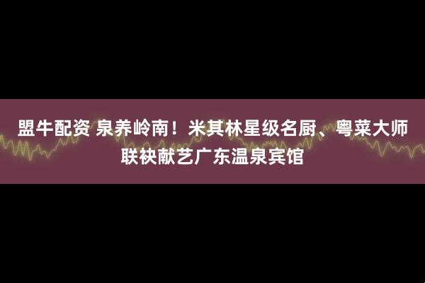 盟牛配资 泉养岭南！米其林星级名厨、粤菜大师联袂献艺广东温泉宾馆
