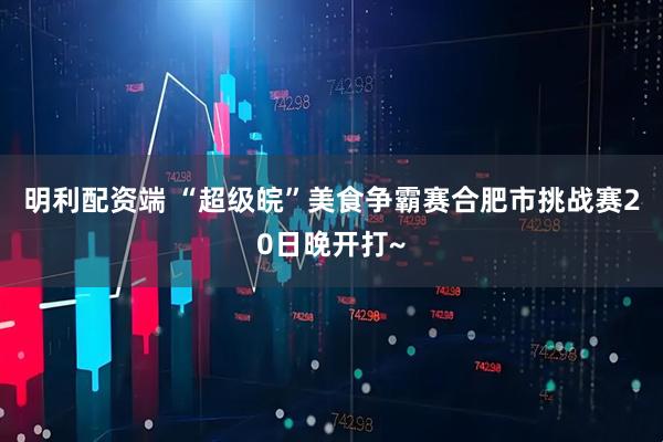 明利配资端 “超级皖”美食争霸赛合肥市挑战赛20日晚开打~