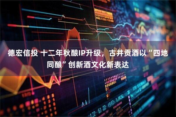 德宏信投 十二年秋酿IP升级，古井贡酒以“四地同酿”创新酒文化新表达