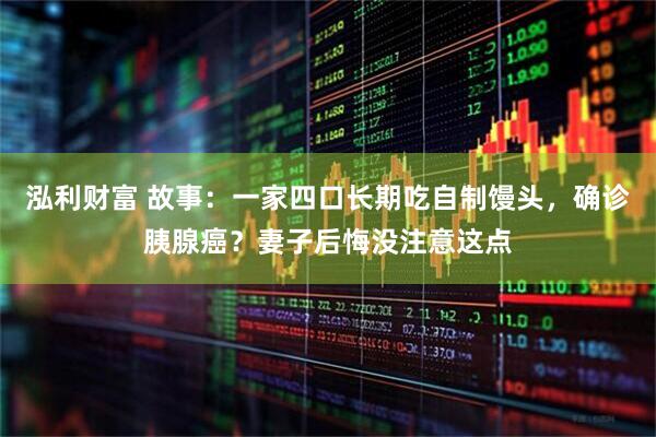 泓利财富 故事：一家四口长期吃自制馒头，确诊胰腺癌？妻子后悔没注意这点