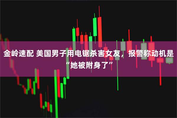 金岭速配 美国男子用电锯杀害女友，报警称动机是“她被附身了”