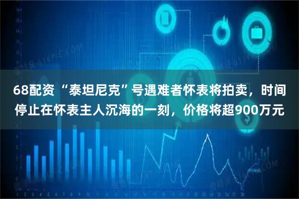 68配资 “泰坦尼克”号遇难者怀表将拍卖，时间停止在怀表主人沉海的一刻，价格将超900万元