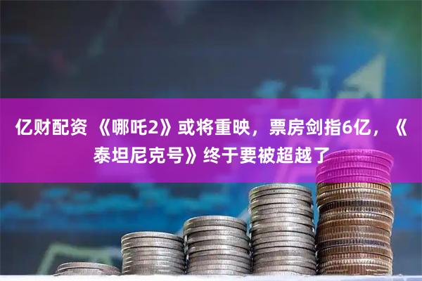 亿财配资 《哪吒2》或将重映，票房剑指6亿，《泰坦尼克号》终于要被超越了