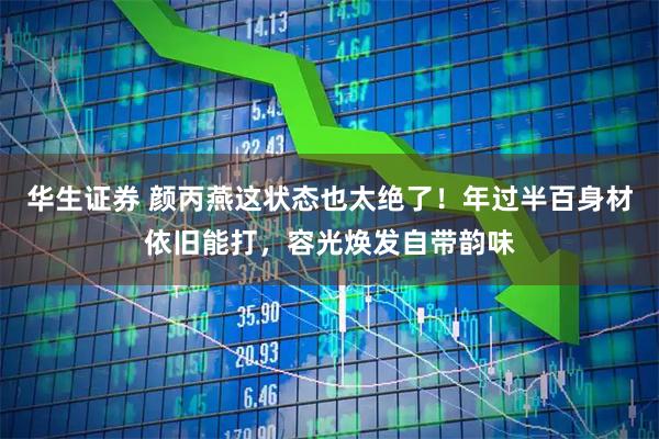 华生证券 颜丙燕这状态也太绝了！年过半百身材依旧能打，容光焕发自带韵味