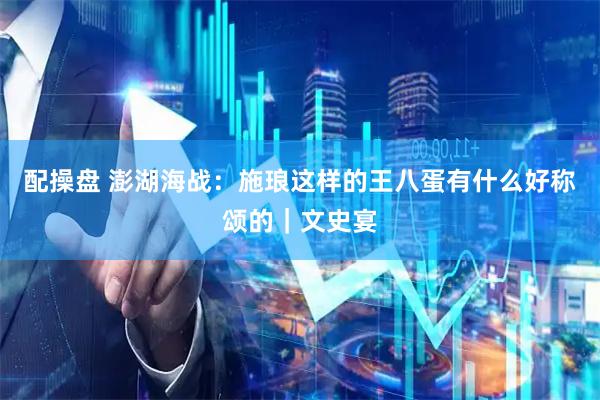 配操盘 澎湖海战:施琅这样的王八蛋有什么好称颂的|文史宴