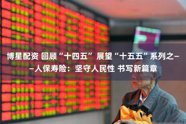 博星配资 回顾“十四五” 展望“十五五”系列之——人保寿险：坚守人民性 书写新篇章