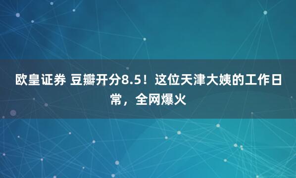 欧皇证券 豆瓣开分8.5！这位天津大姨的工作日常，全网爆火